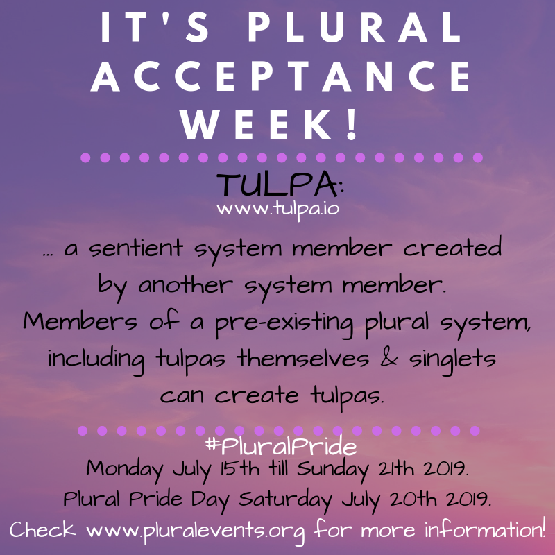 It's Plural Acceptance Week! TULPA (www.tulpa.io) - a sentient (plural) system member created by another system member. Members of a pre-existing plural system, including tulpas themselves & singlets can create tulpas. #PluralPride Monday July 15th till Sunday 21th 2019. Plural Pride Day Saturday July 20th 2019. Check www.pluralevents.org for more information. It's Plural Acceptance Week! TULPA (www.tulpa.io) - a sentient (plural) system member created by another system member. Members of a pre-existing plural system, including tulpas themselves & singlets can create tulpas. #PluralPride Monday July 15th till Sunday 21th 2019. Plural Pride Day Saturday July 20th 2019. Check www.pluralevents.org for more information.