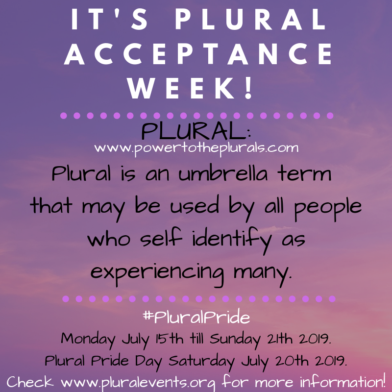 It's Plural Acceptance Week! Plural: Plural is an umbrella term that may be used by all people who self identify as experiencing many. (www.powertotheplurals.com) #PluralPride Monday July 15th till Sunday 21th 2019. Plural Pride Day Saturday July 20th 2019. Check www.pluralevents.org for more information! It's Plural Acceptance Week! Plural: Plural is an umbrella term that may be used by all people who self identify as experiencing many. (www.powertotheplurals.com) #PluralPride Monday July 15th till Sunday 21th 2019. Plural Pride Day Saturday July 20th 2019. Check www.pluralevents.org for more information!